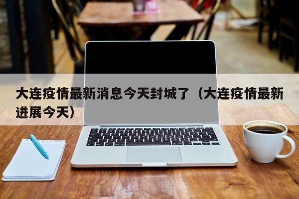 大连疫情最新消息今天封城了（大连疫情最新进展今天）