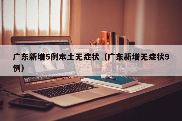 广东新增5例本土无症状（广东新增无症状9例）