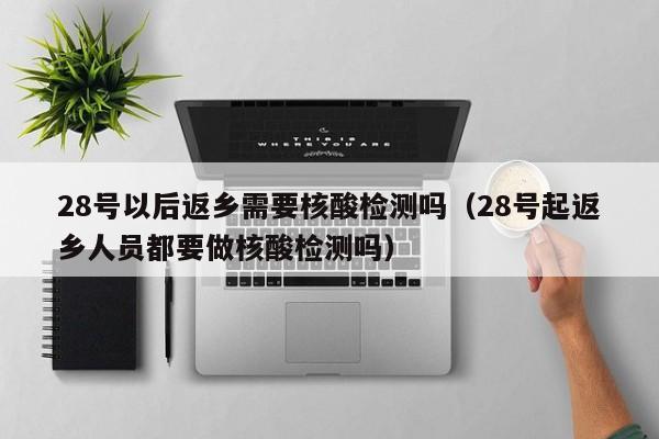 28号以后返乡需要核酸检测吗（28号起返乡人员都要做核酸检测吗）
