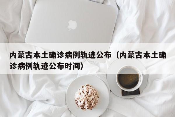 内蒙古本土确诊病例轨迹公布（内蒙古本土确诊病例轨迹公布时间）