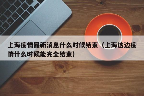 上海疫情最新消息什么时候结束（上海这边疫情什么时候能完全结束）