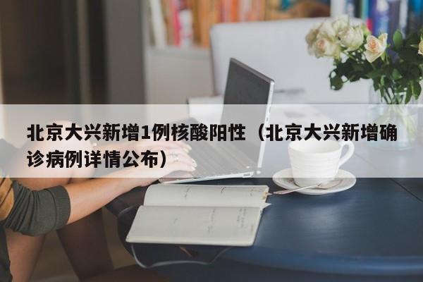 北京大兴新增1例核酸阳性（北京大兴新增确诊病例详情公布）