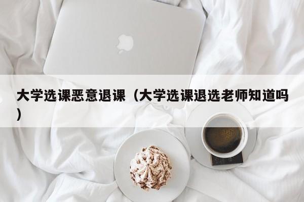 大学选课恶意退课（大学选课退选老师知道吗）