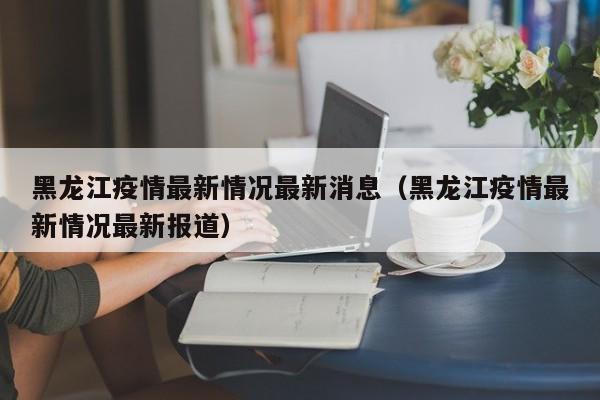 黑龙江疫情最新情况最新消息（黑龙江疫情最新情况最新报道）