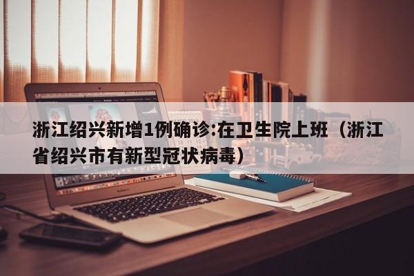 浙江绍兴新增1例确诊:在卫生院上班（浙江省绍兴市有新型冠状病毒）