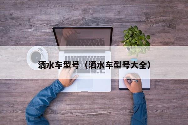 洒水车型号（洒水车型号大全）