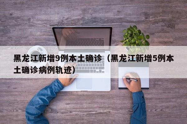 黑龙江新增9例本土确诊（黑龙江新增5例本土确诊病例轨迹）