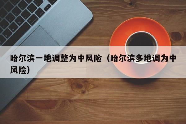 哈尔滨一地调整为中风险（哈尔滨多地调为中风险）