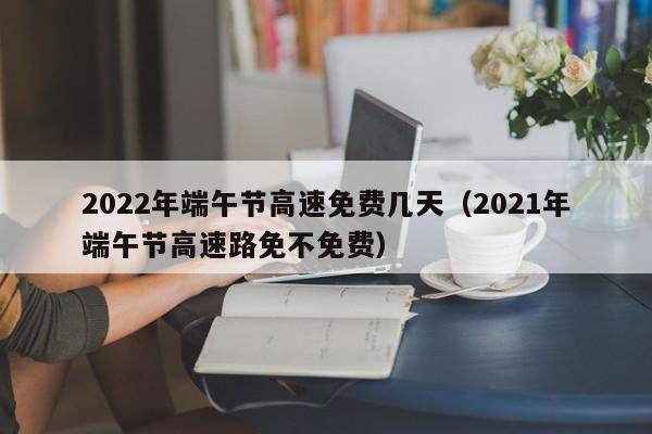 2022年端午节高速免费几天（2021年端午节高速路免不免费）