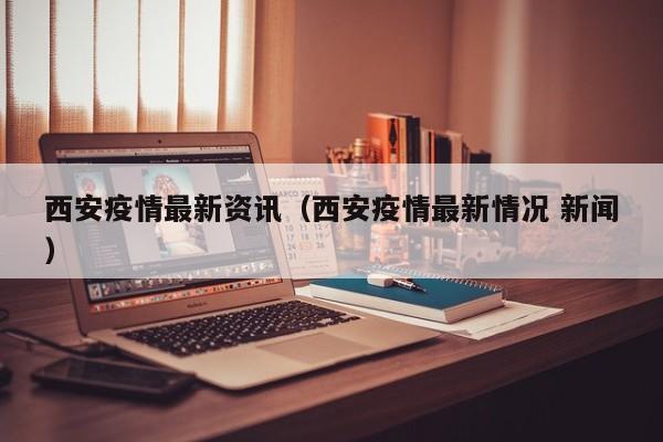 西安疫情最新资讯（西安疫情最新情况 新闻）