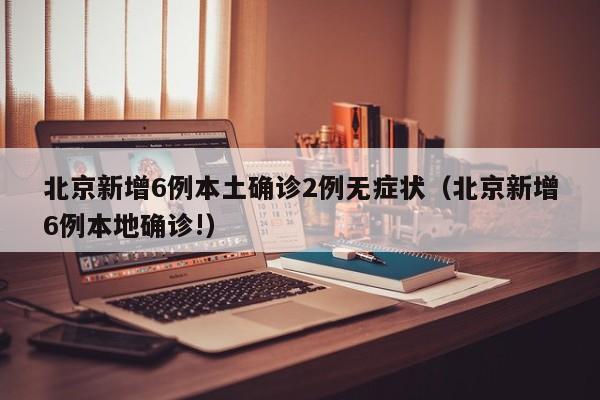 北京新增6例本土确诊2例无症状（北京新增6例本地确诊!）