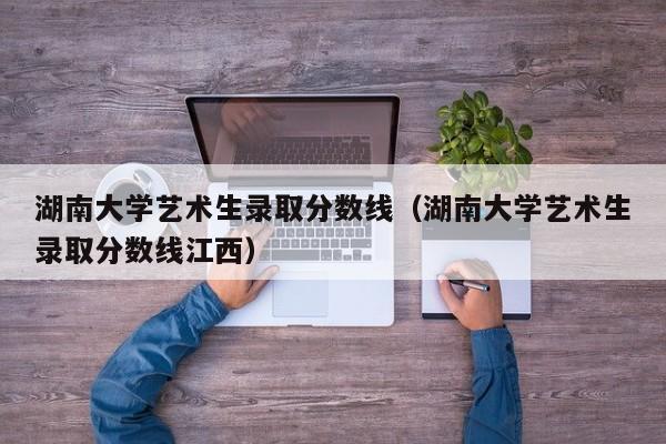 湖南大学艺术生录取分数线（湖南大学艺术生录取分数线江西）