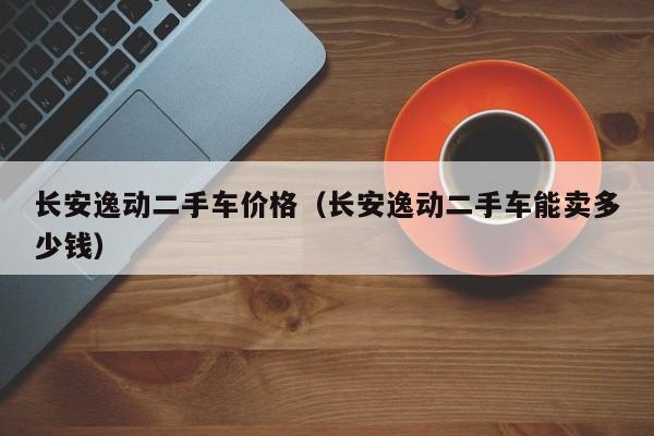 长安逸动二手车价格（长安逸动二手车能卖多少钱）