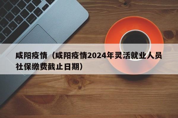 咸阳疫情（咸阳疫情2024年灵活就业人员社保缴费截止日期）