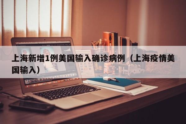 上海新增1例美国输入确诊病例（上海疫情美国输入）