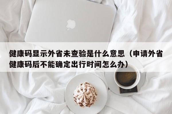 健康码显示外省未查验是什么意思（申请外省健康码后不能确定出行时间怎么办）